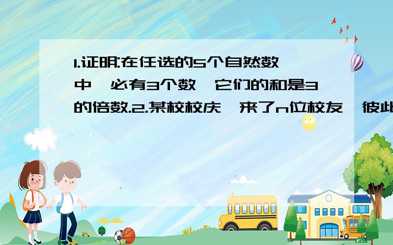 1.证明:在任选的5个自然数中,必有3个数,它们的和是3的倍数.2.某校校庆,来了n位校友,彼此认识的握手问候.证明:无论什么情况,在这n位校友中至少有两人握手的次数一样多.