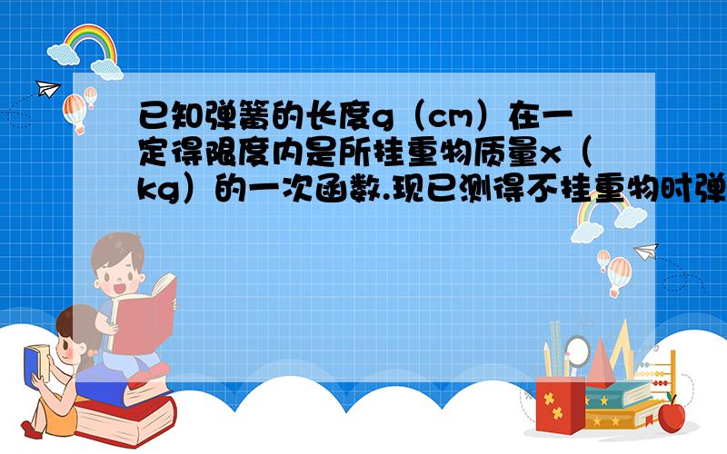 已知弹簧的长度g（cm）在一定得限度内是所挂重物质量x（kg）的一次函数.现已测得不挂重物时弹簧的长度是6厘米,挂4千克质量的重物时,弹簧的长度是7.2厘米.求这个一次函数的关系式.