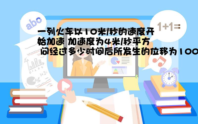 一列火车以10米/秒的速度开始加速 加速度为4米/秒平方 问经过多少时间后所发生的位移为100米?此时的速...一列火车以10米/秒的速度开始加速 加速度为4米/秒平方 问经过多少时间后所发生的