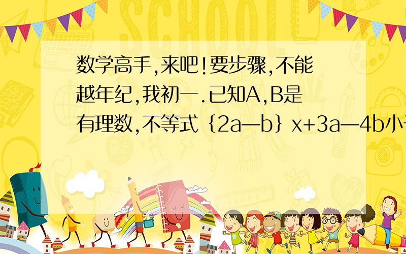 数学高手,来吧!要步骤,不能越年纪,我初一.已知A,B是有理数,不等式｛2a—b｝x+3a—4b小于0的解集是x大于9分之4,求不等式{a—4b｝x+2a—3b大于0的解集.