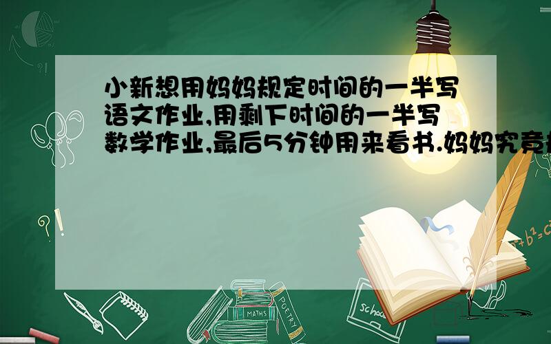 小新想用妈妈规定时间的一半写语文作业,用剩下时间的一半写数学作业,最后5分钟用来看书.妈妈究竟规定了多长时间写作业.