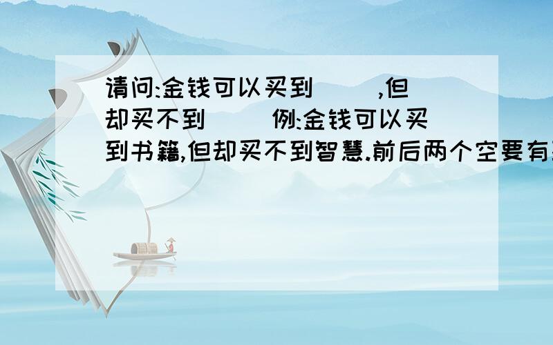 请问:金钱可以买到（ ）,但却买不到( ）例:金钱可以买到书籍,但却买不到智慧.前后两个空要有联系!急用！