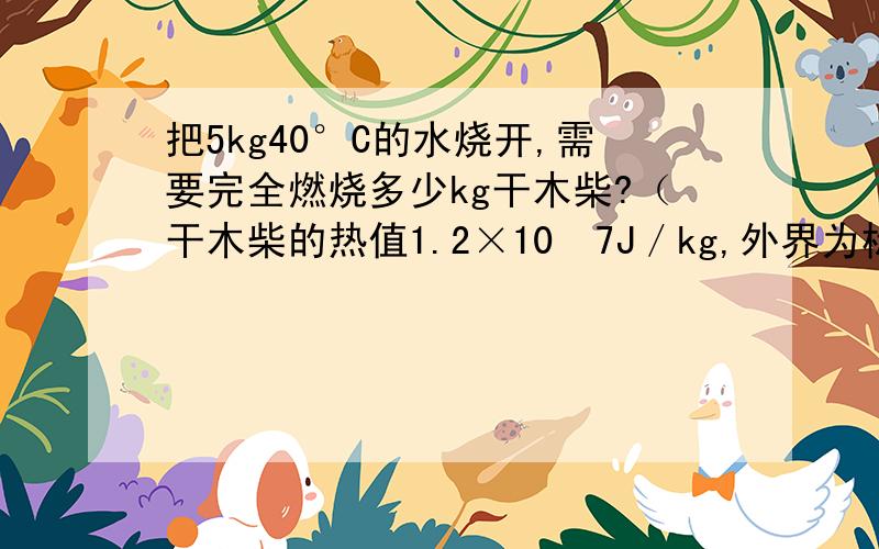 把5kg40°C的水烧开,需要完全燃烧多少kg干木柴?（干木柴的热值1.2×10ˆ7J／kg,外界为标准大气压,不记热损失） 谁会啊 教教我 105kg