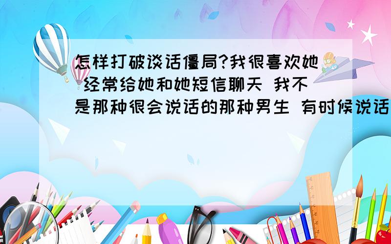 怎样打破谈话僵局?我很喜欢她 经常给她和她短信聊天 我不是那种很会说话的那种男生 有时候说话突然就没有说的了 怎么想也想不起?