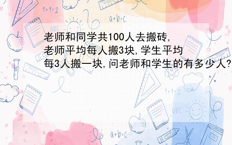 老师和同学共100人去搬砖,老师平均每人搬3块,学生平均每3人搬一块,问老师和学生的有多少人?一共搬了100块