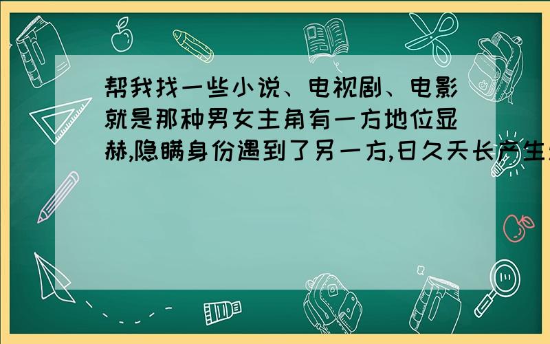 帮我找一些小说、电视剧、电影就是那种男女主角有一方地位显赫,隐瞒身份遇到了另一方,日久天长产生爱情,后来无意中得知对方的身份,结局要喜剧!最好是小说,