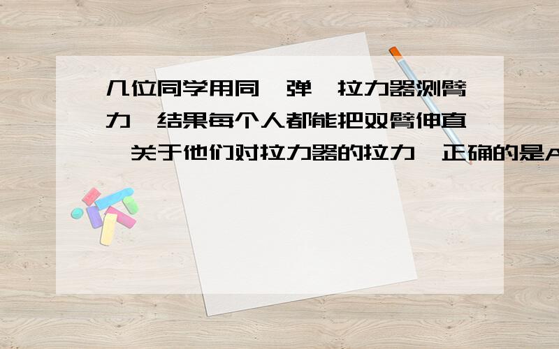 几位同学用同一弹簧拉力器测臂力,结果每个人都能把双臂伸直,关于他们对拉力器的拉力,正确的是A几位同学拉力一样大B双臂长的拉力大C臂力大的拉力大d强壮的同学拉力大