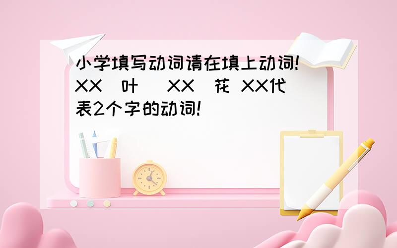 小学填写动词请在填上动词!（XX）叶 （XX）花 XX代表2个字的动词!