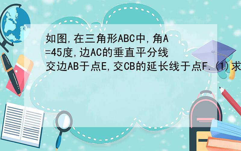 如图,在三角形ABC中,角A=45度,边AC的垂直平分线交边AB于点E,交CB的延长线于点F.(1)求角CEF的度数.(2)?