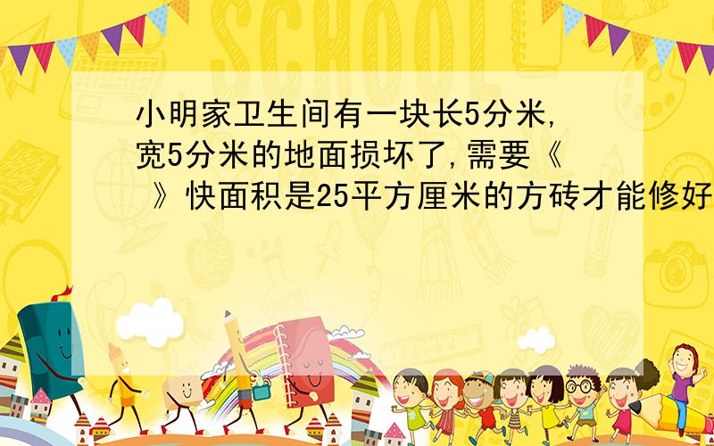 小明家卫生间有一块长5分米,宽5分米的地面损坏了,需要《 》快面积是25平方厘米的方砖才能修好.