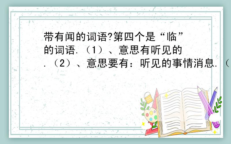 带有闻的词语?第四个是“临”的词语.（1）、意思有听见的.（2）、意思要有：听见的事情消息.（3）、用鼻子嗅.（4）、靠近,面对.