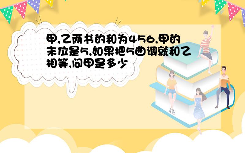 甲,乙两书的和为456,甲的末位是5,如果把5曲调就和乙相等,问甲是多少