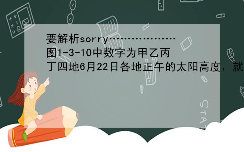 要解析sorry………………图1-3-10中数字为甲乙丙丁四地6月22日各地正午的太阳高度，就纬度位置而言A甲地可能在北半球也有可能在南半球B丙地纬度肯定高于乙地C乙地地球自转线速度可能大