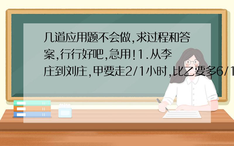 几道应用题不会做,求过程和答案,行行好吧,急用!1.从李庄到刘庄,甲要走2/1小时,比乙要多6/1小时,如果两人分别从两庄相向而行,多少时间后相遇?2.有一项工程,甲乙合作六天完成,乙丙合作10天