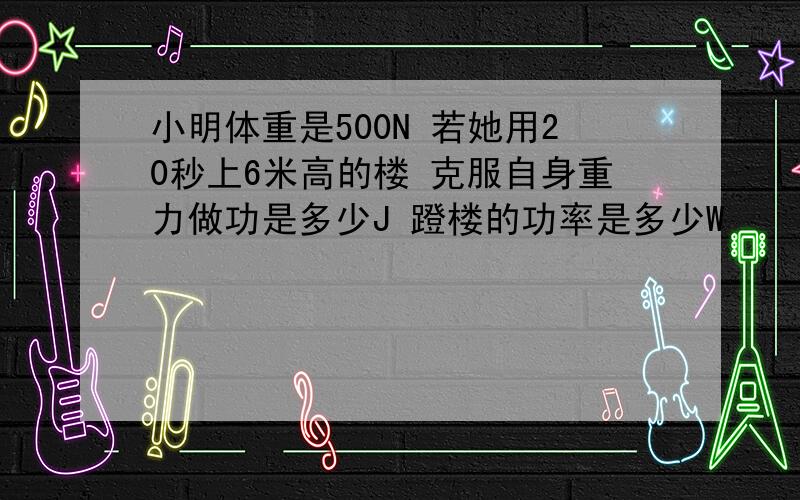 小明体重是500N 若她用20秒上6米高的楼 克服自身重力做功是多少J 蹬楼的功率是多少W