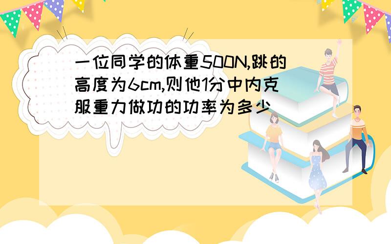 一位同学的体重500N,跳的高度为6cm,则他1分中内克服重力做功的功率为多少