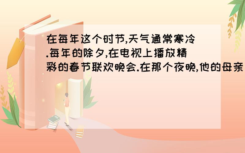 在每年这个时节,天气通常寒冷.每年的除夕,在电视上播放精彩的春节联欢晚会.在那个夜晚,他的母亲为他准备新的衣服和鞋子.中秋节对于中国人来说是重要的假期.在圣诞节那天,孩子们获得