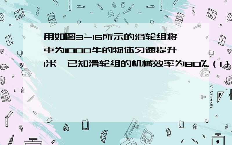 用如图3-16所示的滑轮组将重为1000牛的物体匀速提升1米,已知滑轮组的机械效率为80%.（1）绳的自由端被拉升了多少米?（2）所做的有用功为多大?（3）所做的总功是多少?（4）绳的拉力F是多大