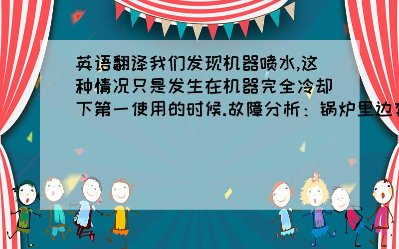 英语翻译我们发现机器喷水,这种情况只是发生在机器完全冷却下第一使用的时候.故障分析：锅炉里边有水,但是锅炉里的水位探针检测不到,然后水泵仍然往里边泵水.