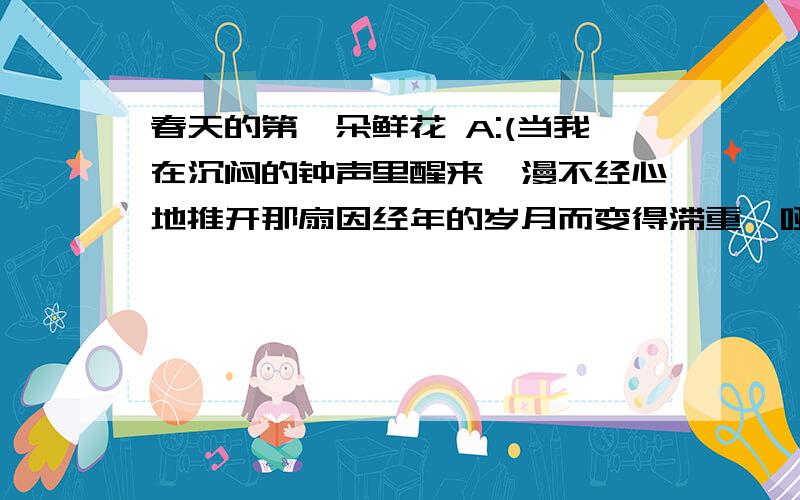 春天的第一朵鲜花 A:(当我在沉闷的钟声里醒来,漫不经心地推开那扇因经年的岁月而变得滞重喑哑的房门,看见天井里那株矮小的迎春,在寒凉的淡雾中绽出一星浅簧的花朵时,心里仿佛被什么