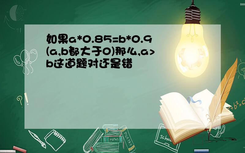 如果a*0.85=b*0.9(a,b都大于0)那么,a>b这道题对还是错