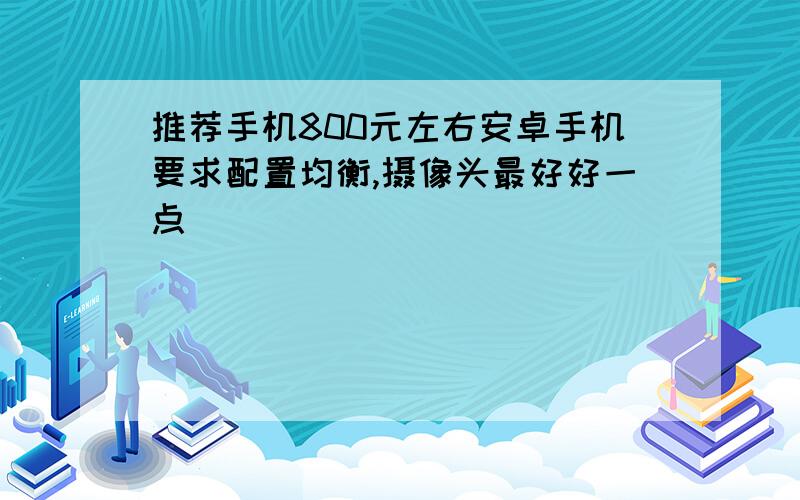 推荐手机800元左右安卓手机要求配置均衡,摄像头最好好一点