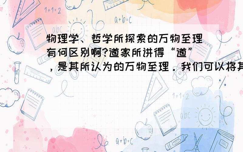 物理学、哲学所探索的万物至理有何区别啊?道家所讲得“道”，是其所认为的万物至理。我们可以将其理解为万事万物所遵循的自然规律，其实也就是万事万物所遵循的物理定律。而这恰恰