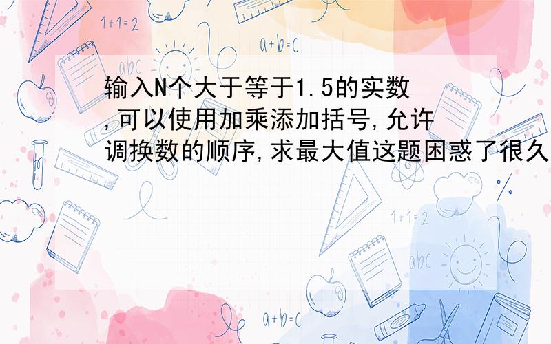 输入N个大于等于1.5的实数,可以使用加乘添加括号,允许调换数的顺序,求最大值这题困惑了很久 现在想到是这几个方面有的时候两个相加是比相乘大,有的时候不是如1.5+2>1.5*2还有如1.5 1.6 1.7 1.