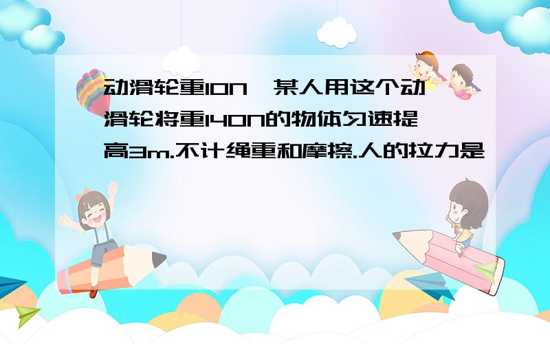 动滑轮重10N,某人用这个动滑轮将重140N的物体匀速提高3m.不计绳重和摩擦.人的拉力是