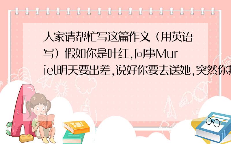 大家请帮忙写这篇作文（用英语写）假如你是叶红,同事Muriel明天要出差,说好你要去送她,突然你接到你父亲的电话,得知你母亲病重,要你马上回家.离开办公室的时候,同事正在开会,为此,请你