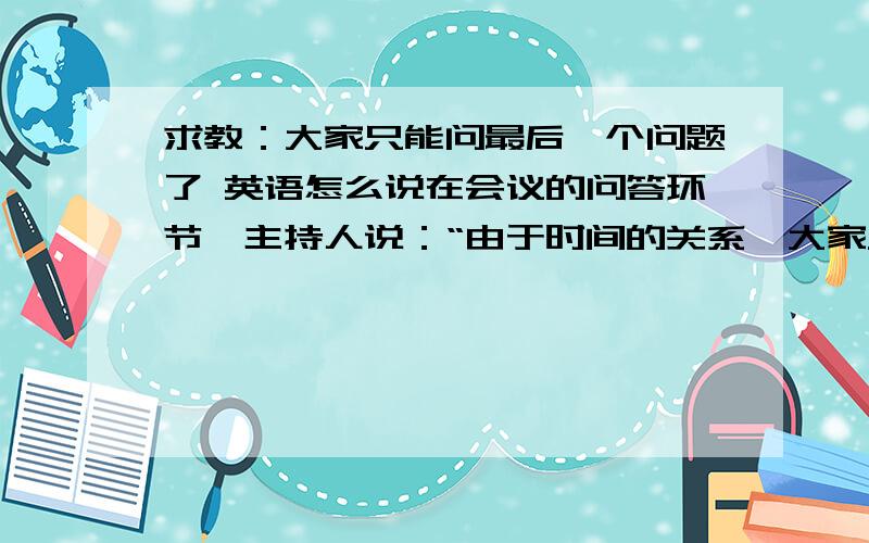 求教：大家只能问最后一个问题了 英语怎么说在会议的问答环节,主持人说：“由于时间的关系,大家只能问最后一个问题了”用英语该怎么说