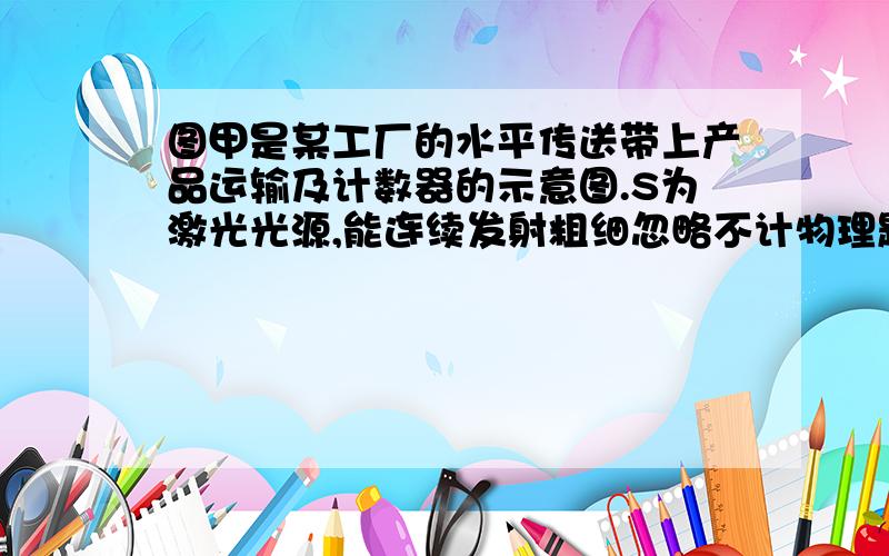 图甲是某工厂的水平传送带上产品运输及计数器的示意图.S为激光光源,能连续发射粗细忽略不计物理题目 图甲是某工厂的水平传送带上产品运输及计数器的示意图.S为激光光源,能连续发射粗