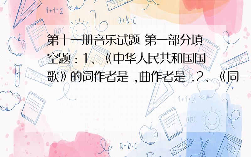 第十一册音乐试题 第一部分填空题：1、《中华人民共和国国歌》的词作者是 ,曲作者是 .2、《同一首歌》6、用欢快的情绪演唱的是（ ）用抒缓的情绪演唱的是（ ）A、《红河谷》 B、《拉库