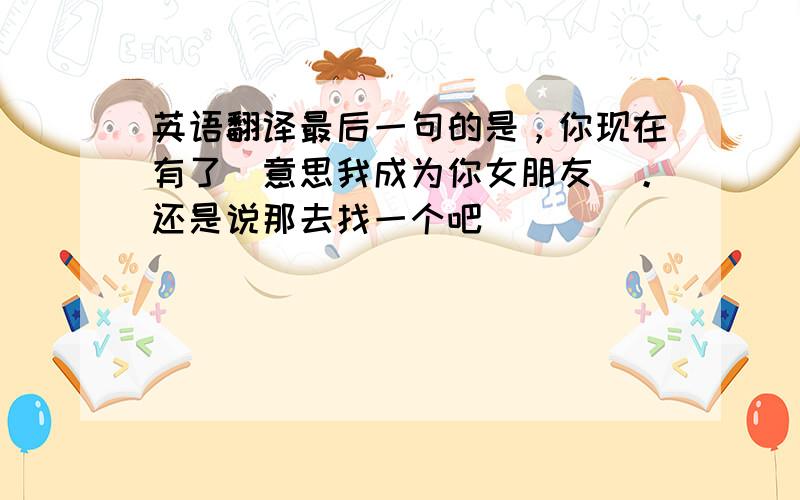 英语翻译最后一句的是，你现在有了（意思我成为你女朋友）。还是说那去找一个吧