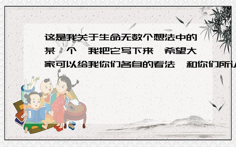 这是我关于生命无数个想法中的某一个,我把它写下来,希望大家可以给我你们各自的看法,和你们所认为全部我觉得人真的是一个很神奇的东西,就像现在我上网在一个叫做百度知道的地方提问