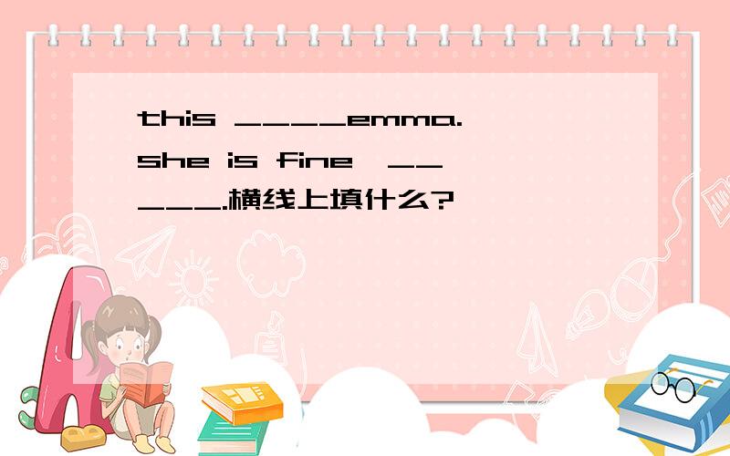 this ____emma.she is fine,_____.横线上填什么?