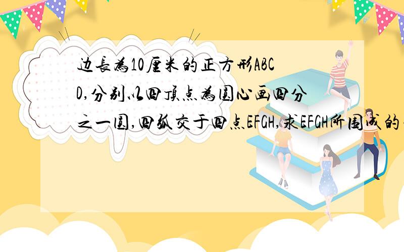 边长为10厘米的正方形ABCD,分别以四顶点为圆心画四分之一圆,四弧交于四点EFGH,求EFGH所围成的面积?(当以四顶点为圆心画四分之一圆时，圆心为10厘米）