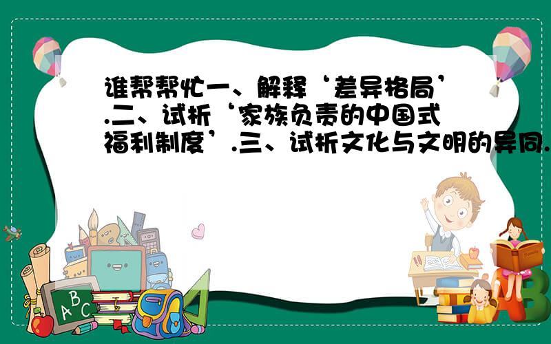 谁帮帮忙一、解释‘差异格局’.二、试析‘家族负责的中国式福利制度’.三、试析文化与文明的异同.