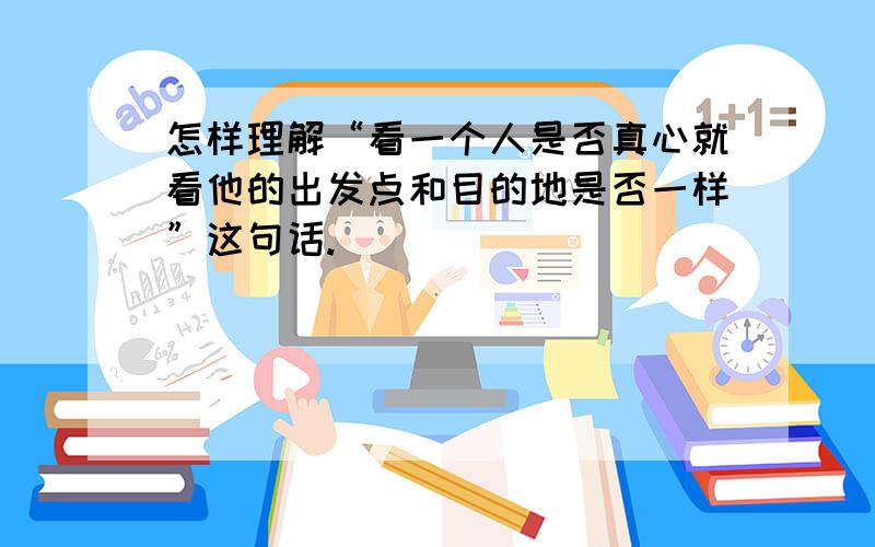 怎样理解“看一个人是否真心就看他的出发点和目的地是否一样”这句话.