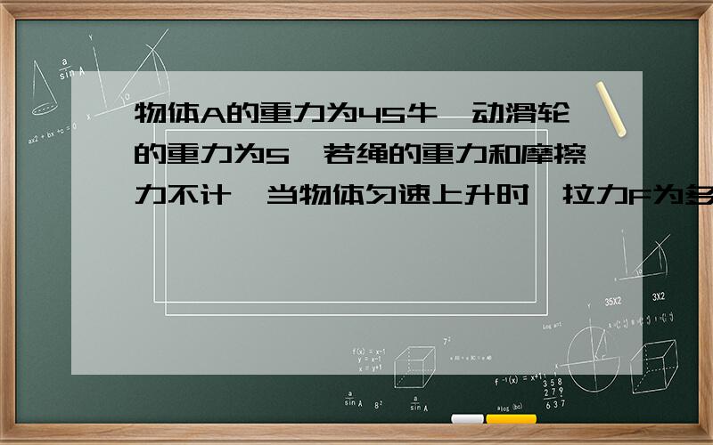 物体A的重力为45牛,动滑轮的重力为5,若绳的重力和摩擦力不计,当物体匀速上升时,拉力F为多少牛