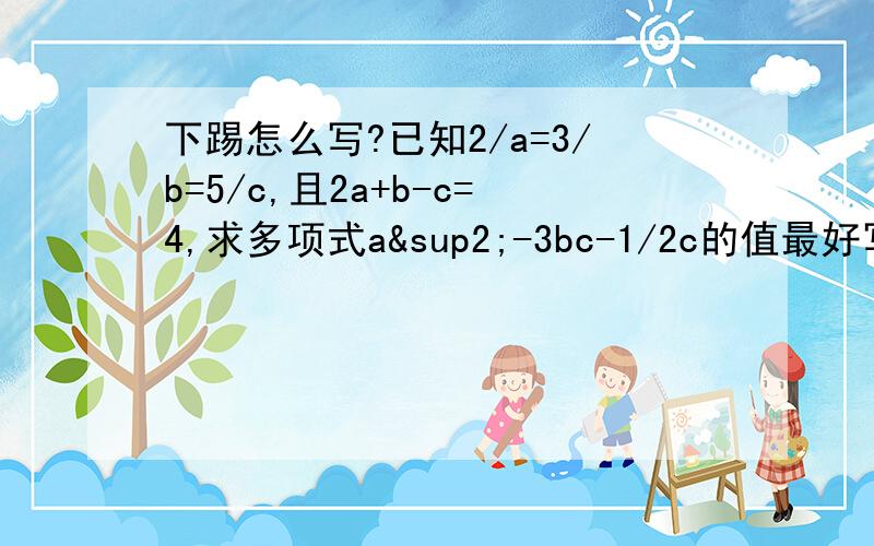 下踢怎么写?已知2/a=3/b=5/c,且2a+b-c=4,求多项式a²-3bc-1/2c的值最好写出过程,就是那些“因为所以”的