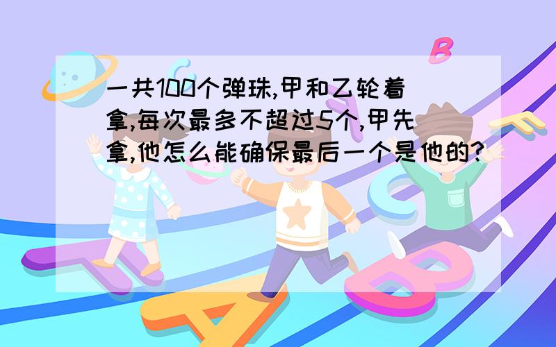 一共100个弹珠,甲和乙轮着拿,每次最多不超过5个,甲先拿,他怎么能确保最后一个是他的?