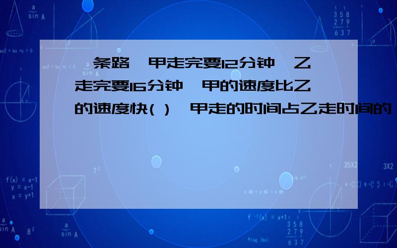 一条路,甲走完要12分钟,乙走完要16分钟,甲的速度比乙的速度快( ),甲走的时间占乙走时间的（ ）%