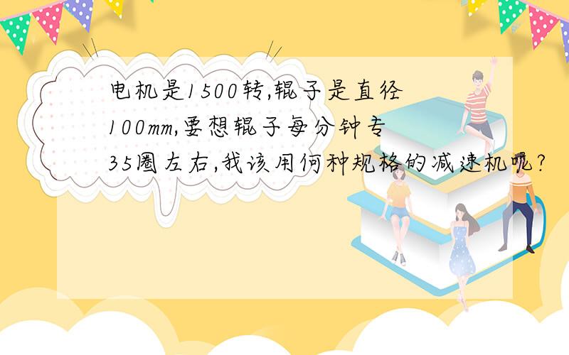 电机是1500转,辊子是直径100mm,要想辊子每分钟专35圈左右,我该用何种规格的减速机呢?