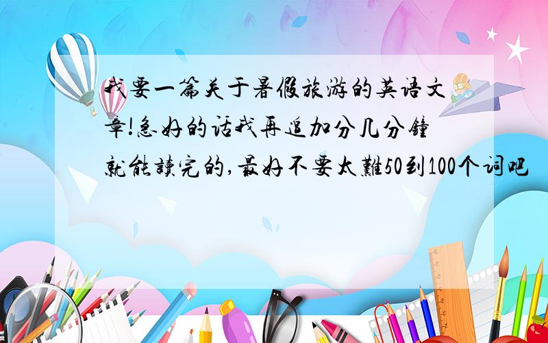 我要一篇关于暑假旅游的英语文章!急好的话我再追加分几分钟就能读完的,最好不要太难50到100个词吧