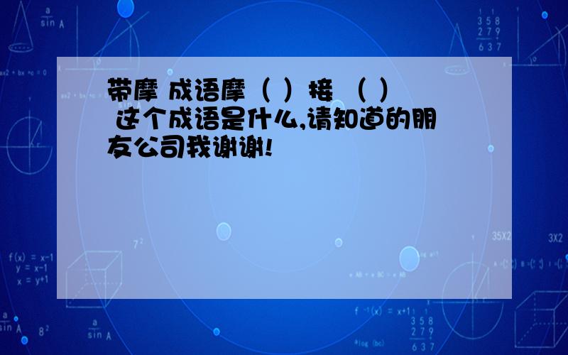 带摩 成语摩（ ）接 （ ） 这个成语是什么,请知道的朋友公司我谢谢!