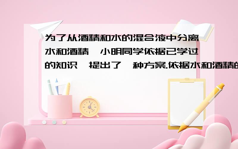 为了从酒精和水的混合液中分离水和酒精,小明同学依据已学过的知识,提出了一种方案.依据水和酒精的凝固点不同可将水和酒精分开.为此,他利用家中电冰箱的冷冻室做了如下实验：他将配