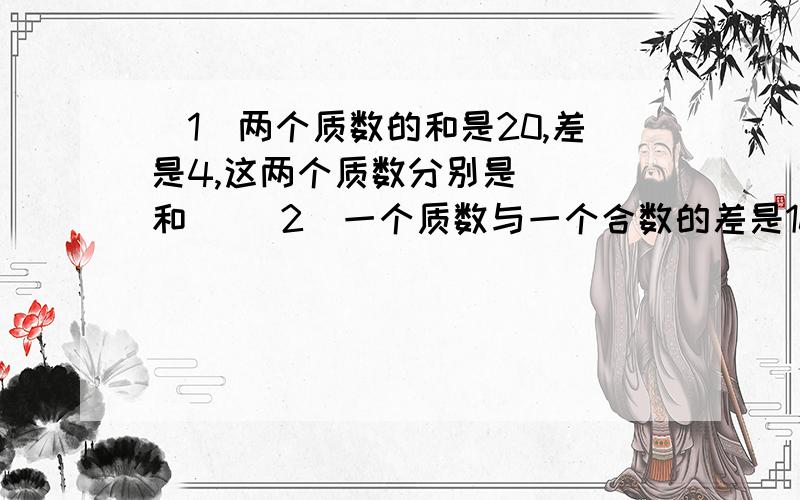 （1）两个质数的和是20,差是4,这两个质数分别是（ ）和（ （2）一个质数与一个合数的差是10,积是171,这两个数分别是（）和（）?（3）一个两位数,十位上是质数,个位上的数都是十位上数的3