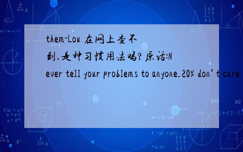 them-Lou 在网上查不到,是种习惯用法吗?原话:Never tell your problems to anyone.20% don’t care and the other 80% are glad you have them-Lou Holt