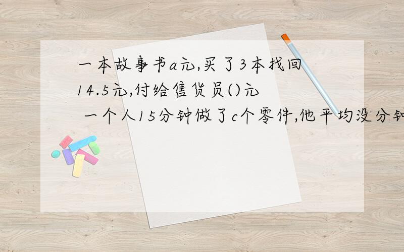 一本故事书a元,买了3本找回14.5元,付给售货员()元 一个人15分钟做了c个零件,他平均没分钟做（）个零件剩下5财富了,有的话重上